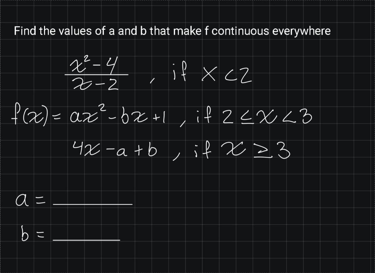 Find the values of a and b that make f continuous everywhere
4, it x cz
2-2
fac)= az²-bz +l, if 2EX<B
= az-bx +l, if 2<XL3
4x -a+b , if x >3
ノ
a =
b =
