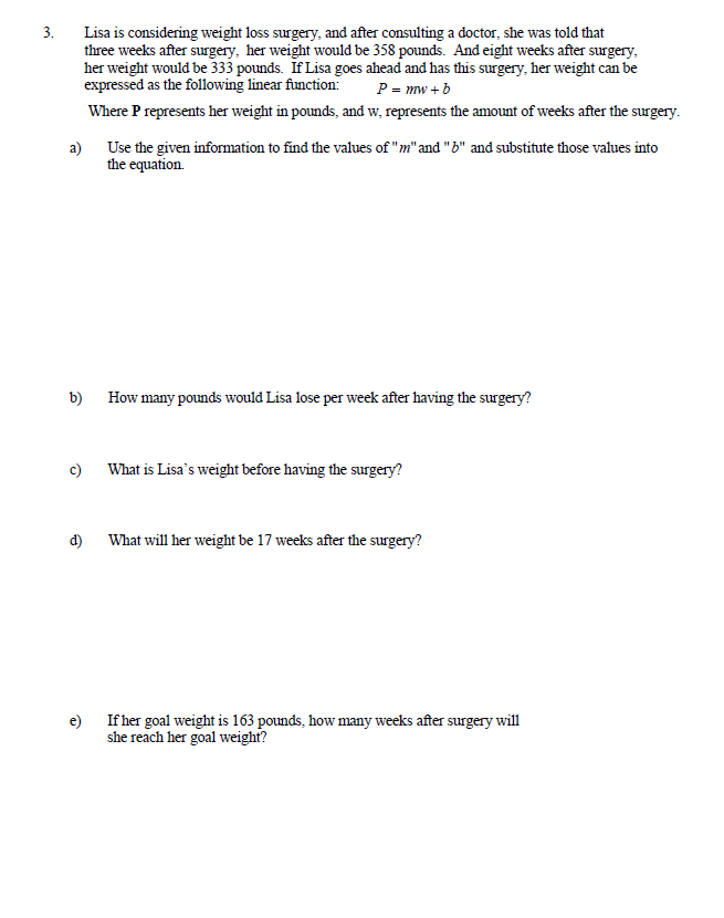 3.
Lisa is considering weight loss surgery, and after consulting a doctor, she was told that
three weeks after surgery, her weight would be 358 pounds. And eight weeks after surgery,
her weight would be 333 pounds. If Lisa goes ahead and has this surgery, her weight can be
expressed as the following linear function:
P = mw +b
Where P represents her weight in pounds, and w, represents the amount of weeks after the surgery.
a) Use the given information to find the values of "m" and "B" and substitute those values into
the equation.
b) How many pounds would Lisa lose per week after having the surgery?
c)
What is Lisa's weight before having the surgery?
d)
What will her weight be 17 weeks after the surgery?
e) If her goal weight is 163 pounds, how many weeks after surgery will
she reach her goal weight?
