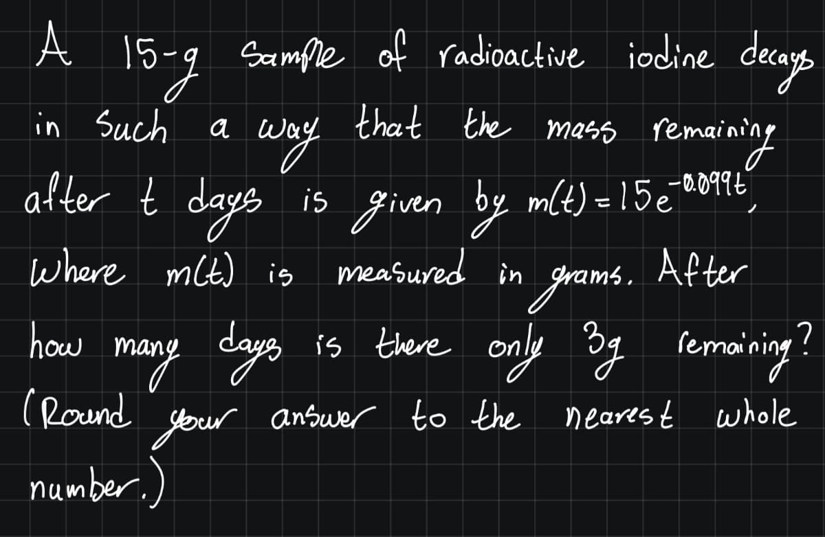 A 15
-g Sample of radioactive iodine decass
in Such a
that the mass remaining
way
after t days
g
-0.099€
15 given by mlt) = 15 e
where mlt) is measured in
ms. After
is there only 3g remaining!
may days
(Round
your
how mc
answer to the neares t whole
number.)
