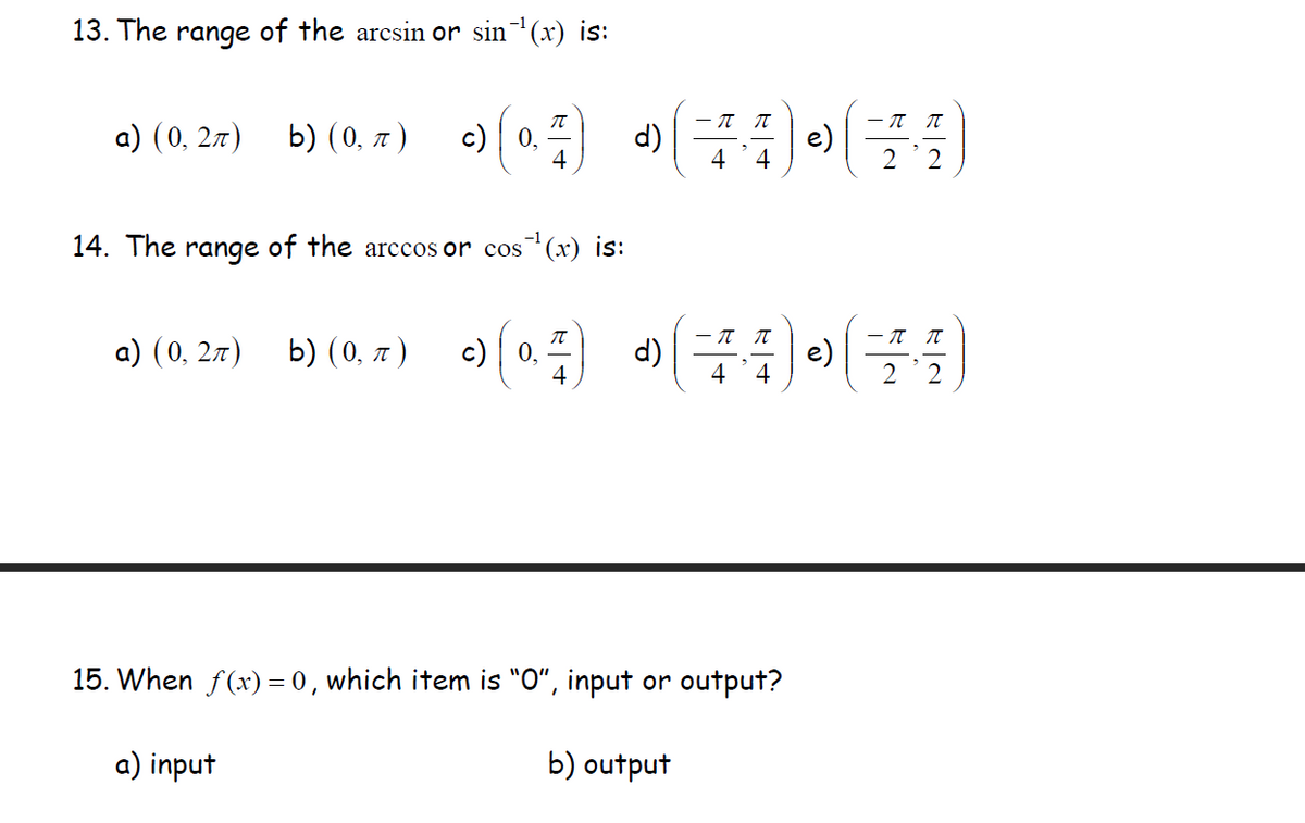 13. The range of the arcsin or sin(x) is:
b) (0. 2) (0) (:)»
- IT T
a) (0, 27)
c) | 0,
4
2'2
14. The range of the arccos or cos (x) is:
a) (0, 27)
b) (0, a
) c) 0. d)
e)
4
4
2'2
15. When f(x) = 0, which item is "O“, input or output?
a) input
b) output
