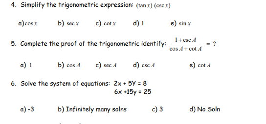 4. Simplify the trigonometric expression: (tan x) (csc x)
a)cos x
b) secx
c) cotx
d) 1
e) sin x
1+ csc A
5. Complete the proof of the trigonometric identify:
cos A+ cot A
a) 1
b) cos A
c) sec A
d) csc A
e) cot A
6. Solve the system of equations: 2x + 5Y = 8
6x +15y = 25
a) -3
b) Infinitely many solns
c) 3
d) No Soln
