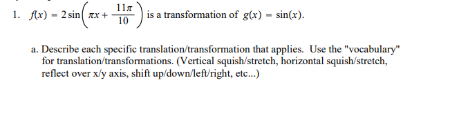 117
1. Ax) = 2 sin( Tx +
is a transformation of g(x) = sin(x).
10
a. Describe each specific translation/transformation that applies. Use the "vocabulary"
for translation/transformations. (Vertical squish/stretch, horizontal squish/stretch,
reflect over x/y axis, shift up/down/left/right, etc...)
