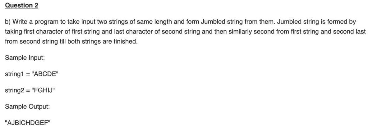 Question 2
b) Write a program to take input two strings of same length and form Jumbled string from them. Jumbled string is formed by
taking first character of first string and last character of second string and then similarly second from first string and second last
from second string till both strings are finished.
Sample Input:
string1 = "ABCDE"
string2 = "FGHIJ"
Sample Output:
"AJBICHDGEF"
