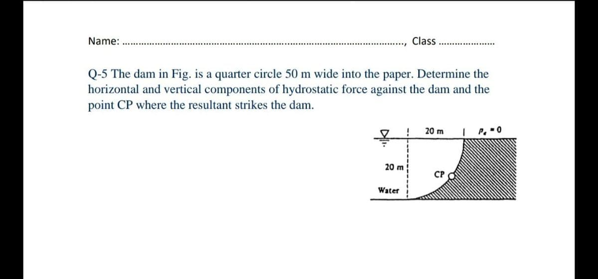 Name:
Class
Q-5 The dam in Fig. is a quarter circle 50 m wide into the paper. Determine the
horizontal and vertical components of hydrostatic force against the dam and the
point CP where the resultant strikes the dam.
!
20 m
P. -0
20 m
CP
Water
