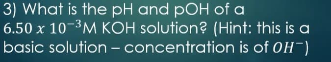 3) What is the pH and pOH of a
6.50 x 10-3M KOH solution? (Hint: this is a
basic solution - concentration is of OH)
