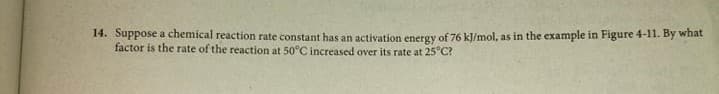 14. Suppose a chemical reaction rate constant has an activation energy of 76 kJ/mol, as in the example in Figure 4-11. By what
factor is the rate of the reaction at 50°C increased over its rate at 25"C?
