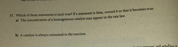 17. Which of these statements is (are) true? If a statement is false, reword it so that it becomes true.
a) The concentration of a homogeneous catalyst may appear in the rate law.
b) A catalyst is always consumed in the reaction.
Lie pracent tell whether it
