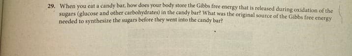 29. When you eat a candy bar, how does your body store the Gibbs free energy that is released during oxidation of the
sugars (glucose and other carbohydrates) in the candy bar? What was the original source of the Gibbs free eneray
needed to synthesize the sugars before they went into the candy bar?
