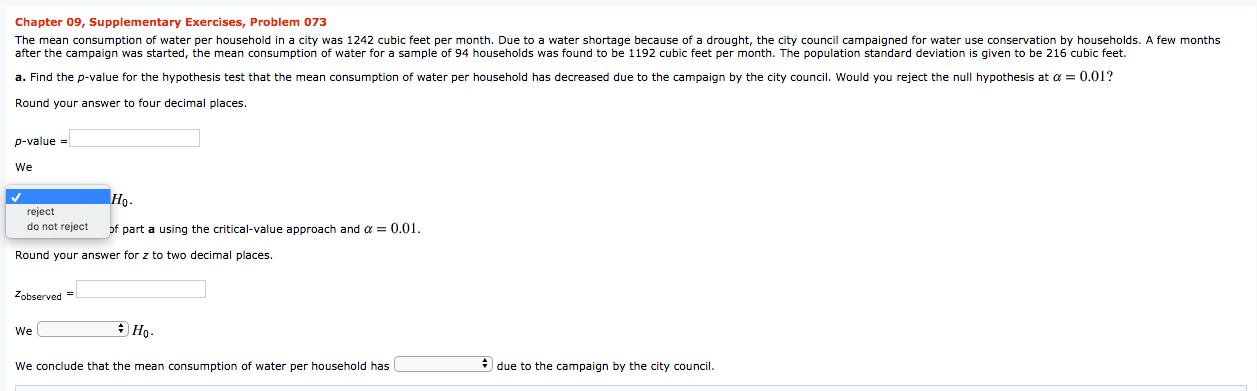 Chapter 09, Supplementary Exercises, Problem 073
The mean consumption of water per household in a city was 1242 cubic feet per month. Due to a water shortage because of a drought, the city council campaigned for water use conservation by households. A few months
after the campaign was started, the mean consumption of water for a sample of 94 households was found to be 1192 cubic feet per month. The population standard deviation is given to be 216 cubic feet.
a. Find the p-value for the hypothesis test that the mean consumption of water per household has decreased due to the campaign by the city council. Would you reject the null hypothesis at a = 0.01?
Round your answer to four decimal places.
p-value =
We
Но-
reject
do not reject
of part a using the critical-value approach and a = 0.01.
Round your answer for z to two decimal places.
Zobserved =
We
We conclude that the mean consumption of water per household has
* due to the campaign by the city council.
