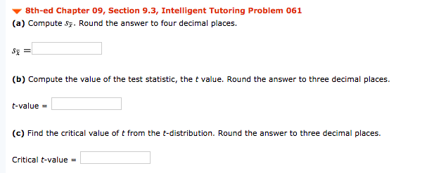 8th-ed Chapter 09, Section 9.3, Intelligent Tutoring Problem 061
(a) Compute sz. Round the answer to four decimal places.
(b) Compute the value of the test statistic, the t value. Round the answer to three decimal places.
t-value =
(c) Find the critical value oft from the t-distribution. Round the answer to three decimal places.
Critical t-value =
