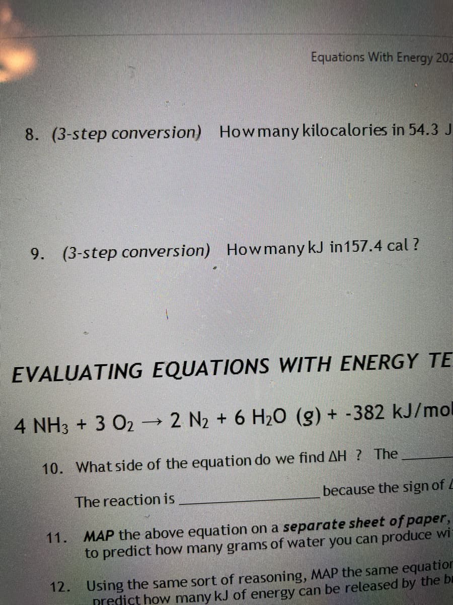 Equations With Energy 202
8. (3-step conversion) How many kilocalories in 54.3 J
9. (3-step conversion)
How many kJ in157.4 cal ?
EVALUATING EQUATIONS WITH ENERGY TE
4 NH3 + 3 O2 2 N2 + 6 H20 (g) + -382 kJ/mol
10. What side of the equation do we find AH ? The
The reaction is
because the sign of L
11. MAP the above equation on a separate sheet of paper,
to predict how many grams of water you can produce wi
12. Using the same sort of reasoning, MAP the same equation
predict how many kJ of energy can be released by the bi
