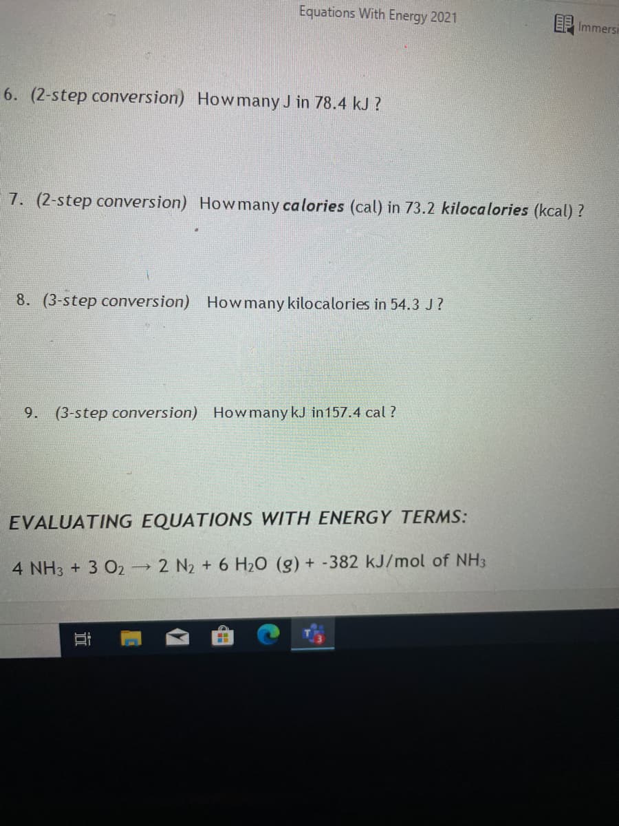 Equations With Energy 2021
EF Immersi
6. (2-step conversion) Howmany J in 78.4 kJ ?
7. (2-step conversion) Howmany calories (cal) in 73.2 kilocalories (kcal) ?
8. (3-step conversion) How many kilocalories in 54.3 J?
9. (3-step conversion) How many kJ in157.4 cal ?
EVALUATING EQUATIONS WITH ENERGY TERMS:
4 NH3 + 3 O2 2 N2 + 6 H2O (g) + -382 kJ/mol of NH3
近
