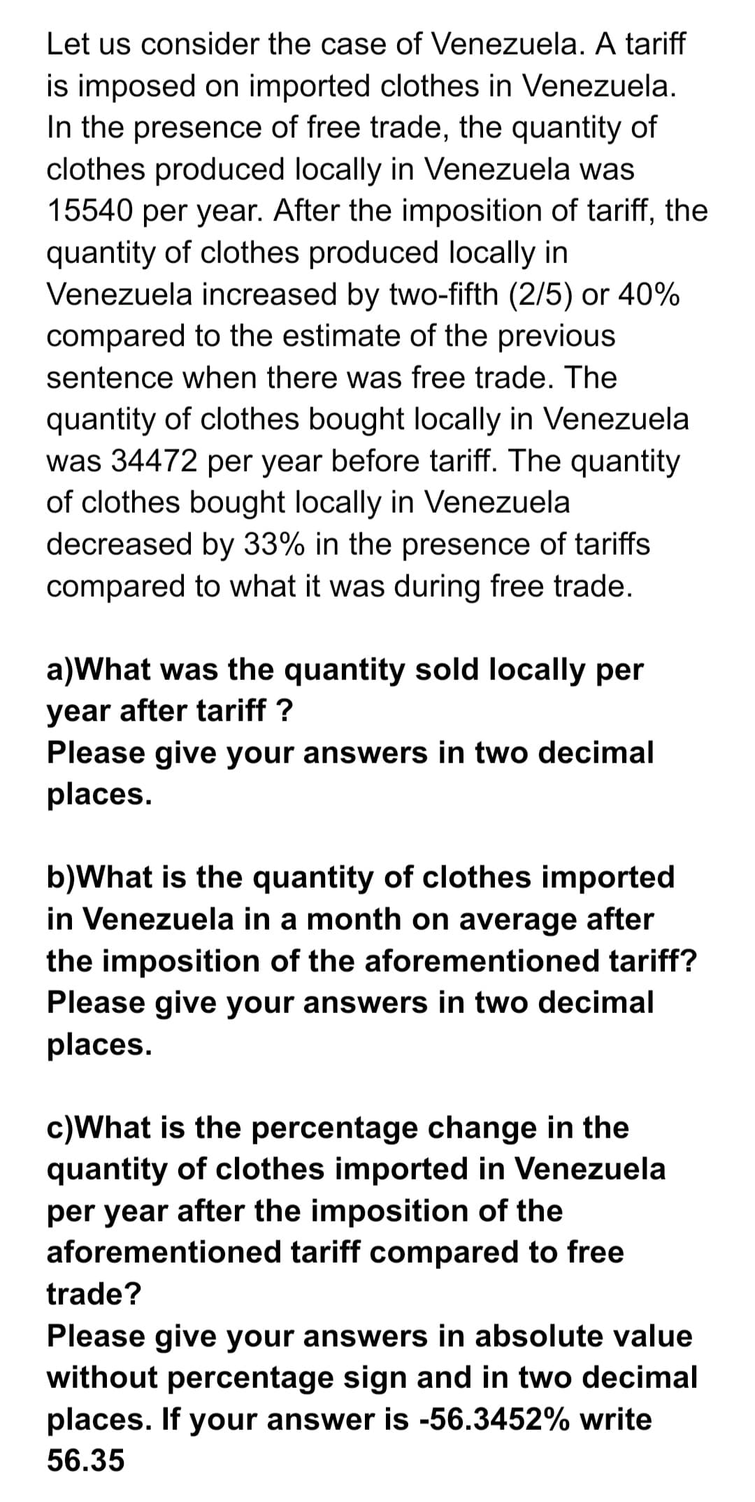 Let us consider the case of Venezuela. A tariff
is imposed on imported clothes in Venezuela.
In the presence of free trade, the quantity of
clothes produced locally in Venezuela was
15540 per year. After the imposition of tariff, the
quantity of clothes produced locally in
Venezuela increased by two-fifth (2/5) or 40%
compared to the estimate of the previous
sentence when there was free trade. The
quantity of clothes bought locally in Venezuela
was 34472 per year before tariff. The quantity
of clothes bought locally in Venezuela
decreased by 33% in the presence of tariffs
compared to what it was during free trade.
a)What was the quantity sold locally per
year after tariff ?
Please give your answers in two decimal
places.
b)What is the quantity of clothes imported
in Venezuela in a month on average after
the imposition of the aforementioned tariff?
Please give your answers in two decimal
places.
c)What is the percentage change in the
quantity of clothes imported in Venezuela
per year after the imposition of the
aforementioned tariff compared to free
trade?
Please give your answers in absolute value
without percentage sign and in two decimal
places. If your answer is -56.3452% write
56.35
