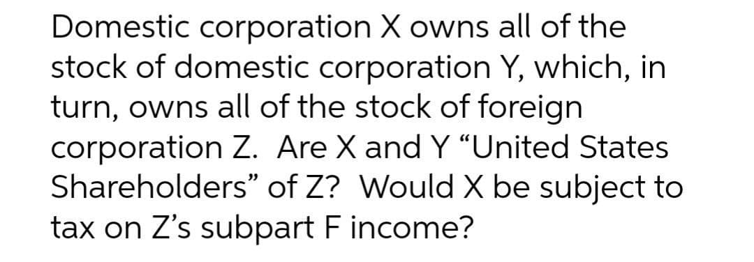 Domestic corporation X owns all of the
stock of domestic corporation Y, which, in
turn, owns all of the stock of foreign
corporation Z. Are X and Y “United States
Shareholders" of Z? Would X be subject to
tax on Z's subpart F income?
