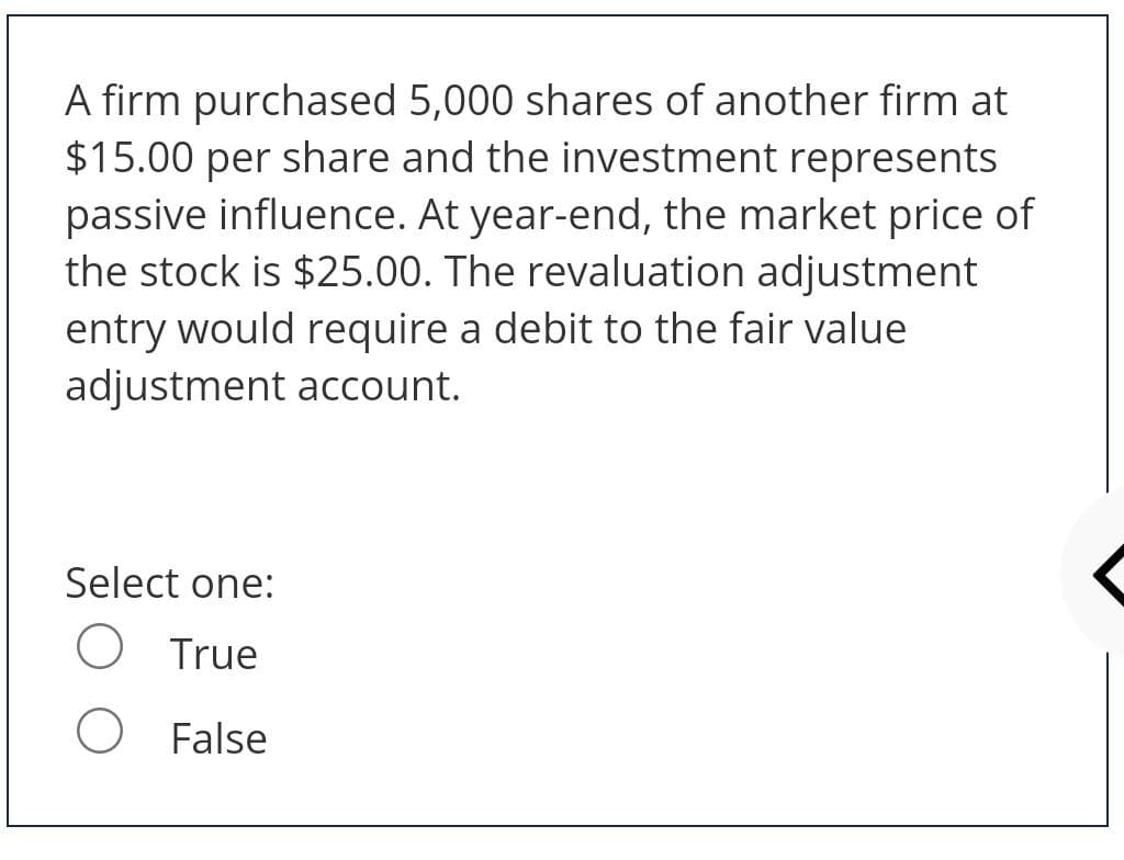 A firm purchased 5,000 shares of another firm at
$15.00 per share and the investment represents
passive influence. At year-end, the market price of
the stock is $25.00. The revaluation adjustment
entry would require a debit to the fair value
adjustment account.
Select one:
O True
O False
