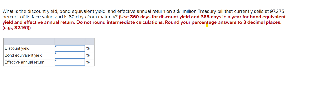 What is the discount yield, bond equivalent yield, and effective annual return on a $1 million Treasury bill that currently sells at 97.375
percent of its face value and is 60 days from maturity? (Use 360 days for discount yield and 365 days in a year for bond equivalent
yield and effective annual return. Do not round intermediate calculations. Round your percentage answers to 3 decimal places.
(e.g., 32.161))
Discount yield
%
Bond equivalent yield
%
Effective annual return
%
