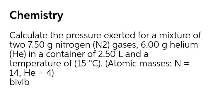 Chemistry
Calculate the pressure exerted for a mixture of
two 7.50 g nitrogen (N2) gases, 6.00 g helium
(He) in a container of 2.50 L and a
temperature of (15 °C). (Atomic masses: N =
14, He = 4)
bivib
%3D
