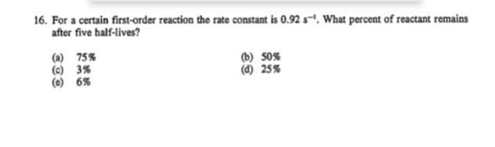 16. For a certain first-order reaction the rate constant is 0.92 s-. What percent of reactant remains
after five half-lives?
(a) 75%
(c) 3%
(e) 6%
(b) 50%
(d) 25%

