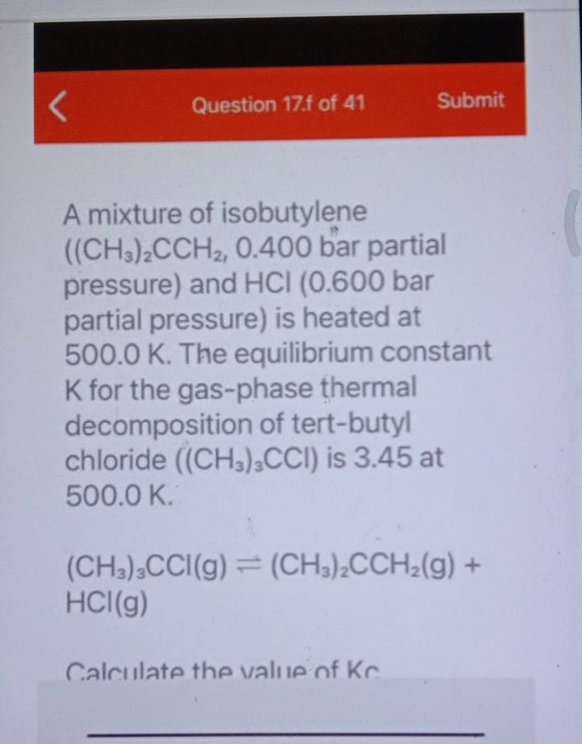 Question 17.f of 41
Submit
A mixture of isobutylene
((CH3);CCH2, 0.400 bar partial
pressure) and HCI (0.600 bar
partial pressure) is heated at
500.0 K. The equilibrium constant
K for the gas-phase thermal
decomposition of tert-butyl
chloride ((CH3),CCI) is 3.45 at
500.0 K.
(CH3),CCI(g) = (CH3)¿CCH;(g) +
HCI(g)
Calculate the value of Kc.
