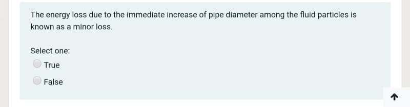 The energy loss due to the immediate increase of pipe diameter among the fluid particles is
known as a minor loss.
Select one:
True
False

