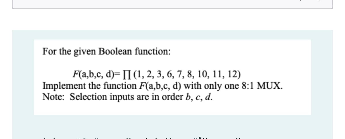 For the given Boolean function:
F(a,b,c, d)= [I (1, 2, 3, 6, 7, 8, 10, 11, 12)
Implement the function F(a,b,c, d) with only one 8:1 MUX.
Note: Selection inputs are in order b, c, d.
