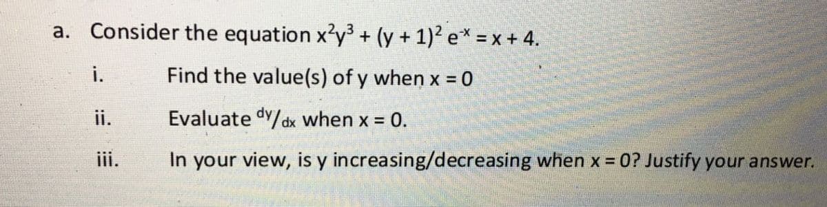 a. Consider the equation x'y3 + (y + 1)² e* = x + 4.
i.
Find the value(s) of y when x = 0
ii.
Evaluate dy/dx when x = 0.
iii.
In your view, is y increasing/decreasing when x =0? Justify your answer.
