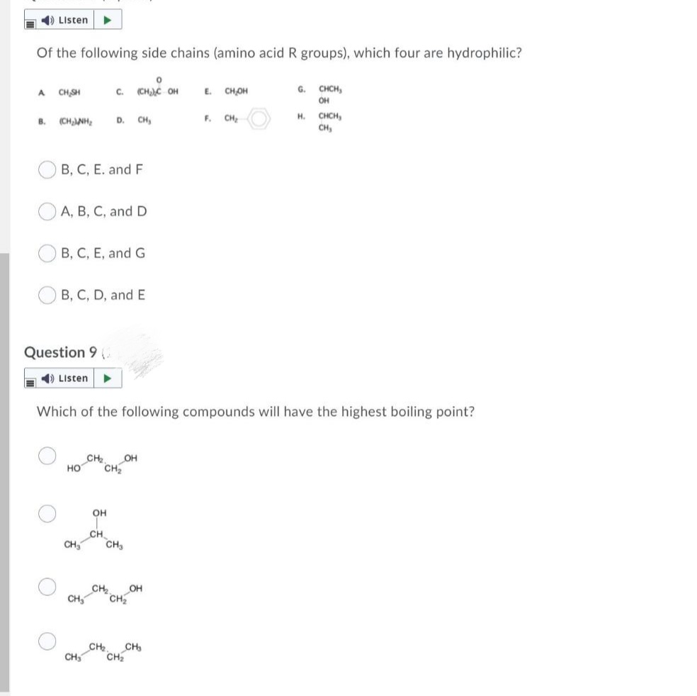 1) Listen
Of the following side chains (amino acid R groups), which four are hydrophilic?
CH SH
C.
(CHC OH
E.
CHOH
G.
CHCH,
A.
OH
CHCH,
CH,
H.
B.
(CHNH,
D.
CH
F.
CH,
B, C, E. and F
A, B, C, and D
B, C, E, and G
B, C, D, and E
Question 9
A ) Listen
Which of the following compounds will have the highest boiling point?
CH
OH
но
CH
OH
CH
CH
CH3
CH
OH
CH,
CH
CH
CH
CH
CH
