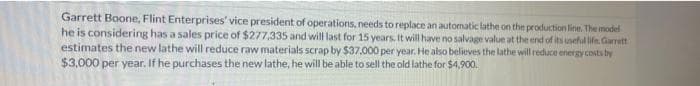 Garrett Boone, Flint Enterprises' vice president of operations, needs to replace an automatic lathe on the production line. The model
he is considering has a sales price of $277,335 and will last for 15 years. It will have no salvage value at the end of its uneful life. Garrett
estimates the new lathe will reduce raw materials scrap by $37,000 per year. He also believes the lathe will reduce energy costs by
$3,000 per year. If he purchases the new lathe, he will be able to sell the old lathe for $4,900.
