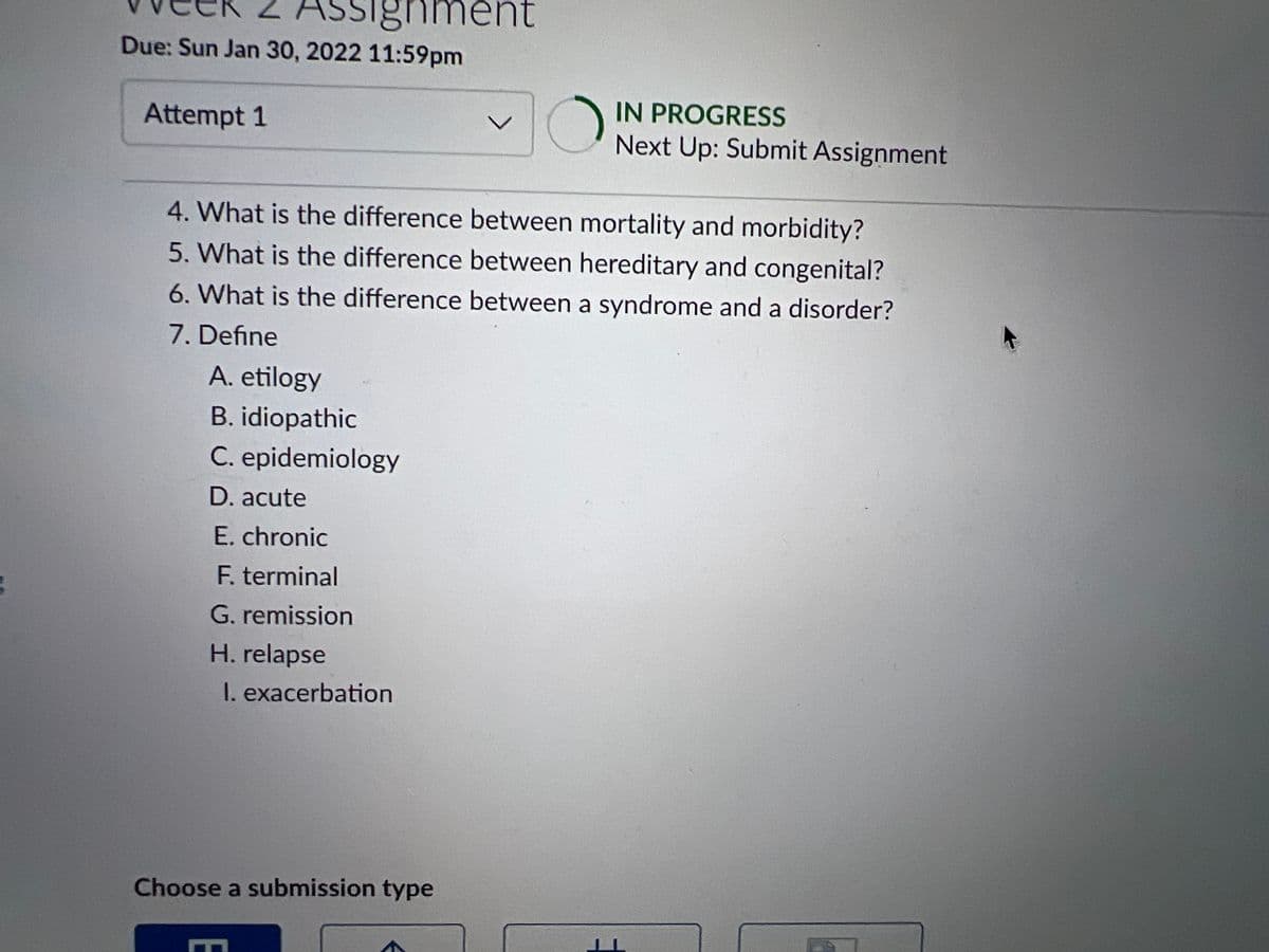 Z ASsignment
Due: Sun Jan 30, 2022 11:59pm
IN PROGRESS
Next Up: Submit Assignment
Attempt 1
4. What is the difference between mortality and morbidity?
5. What is the difference between hereditary and congenital?
6. What is the difference between a syndrome and a disorder?
7. Define
A. etilogy
B. idiopathic
C. epidemiology
D. acute
E. chronic
F. terminal
G. remission
H. relapse
I. exacerbation
Choose a submission type
E
