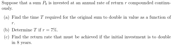 Suppose that a sum Po is invested at an annual rate of return r compounded continu-
ously.
(a) Find the time T required for the original sum to double in value as a function of
r.
(b) Determine T if r = 7%.
(c) Find the return rate that must be achieved if the initial investment is to double
in 8 years.
