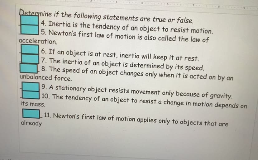 Determine if the following statements are true or false.
4. Inertia is the tendency of an object to resist motion.
5. Newton's first law of motion is also called the law of
acceleration.
6. If an object is at rest, inertia will keep it at rest.
7. The inertia of an object is determined by its speed.
8. The speed of an object changes only when it is acted on by an
unbalanced force.
9. A stationary object resists movement only because of gravity.
10. The tendency of an object to resist a change in motion depends on
its mass.
11. Newton's first law of motion applies only to objects that are
already
