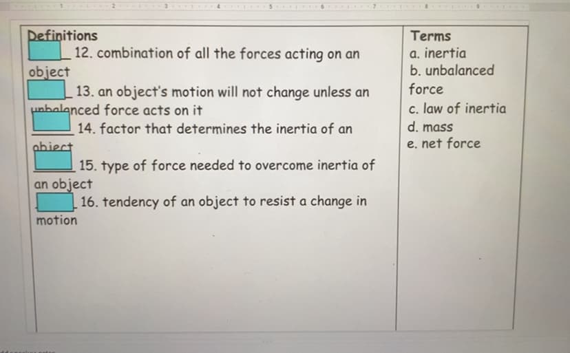 Definitions
12. combination of all the forces acting on an
object
13. an object's motion will not change unless an
unbalanced force acts on it
Terms
a. inertia
b. unbalanced
force
c. law of inertia
14. factor that determines the inertia of an
d. mass
abiect
e. net force
15. type of force needed to overcome inertia of
an object
16. tendency of an object to resist a change in
motion
