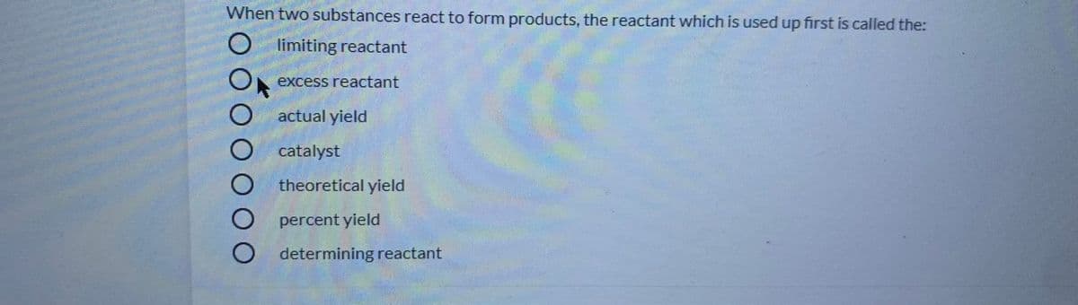 When two substances react to form products, the reactant which is used up first is called the:
O limiting reactant
excess reactant
actual yield
catalyst
theoretical yield
percent yield
O determining reactant
