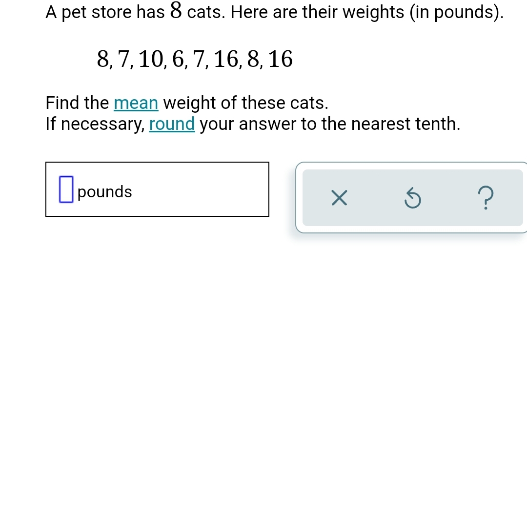 A pet store has 8 cats. Here are their weights (in pounds).
8, 7, 10, 6, 7, 16, 8, 16
Find the mean weight of these cats.
If necessary, round your answer to the nearest tenth.
pounds
×
Ś
?