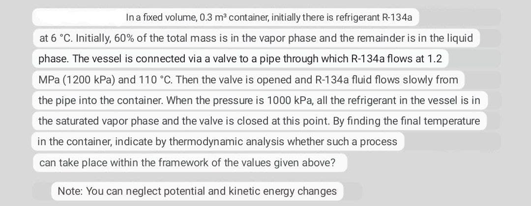 In a fixed volume, 0.3 m³ container, initially there is refrigerant R-134a
at 6 °C. Initially, 60% of the total mass is in the vapor phase and the remainder is in the liquid
phase. The vessel is connected via a valve to a pipe through which R-134a flows at 1.2
MPa (1200 kPa) and 110 °C. Then the valve is opened and R-134a fluid flows slowly from
the pipe into the container. When the pressure is 1000 kPa, all the refrigerant in the vessel is in
the saturated vapor phase and the valve is closed at this point. By finding the final temperature
in the container, indicate by thermodynamic analysis whether such a process
can take place within the framework of the values given above?
Note: You can neglect potential and kinetic energy changes