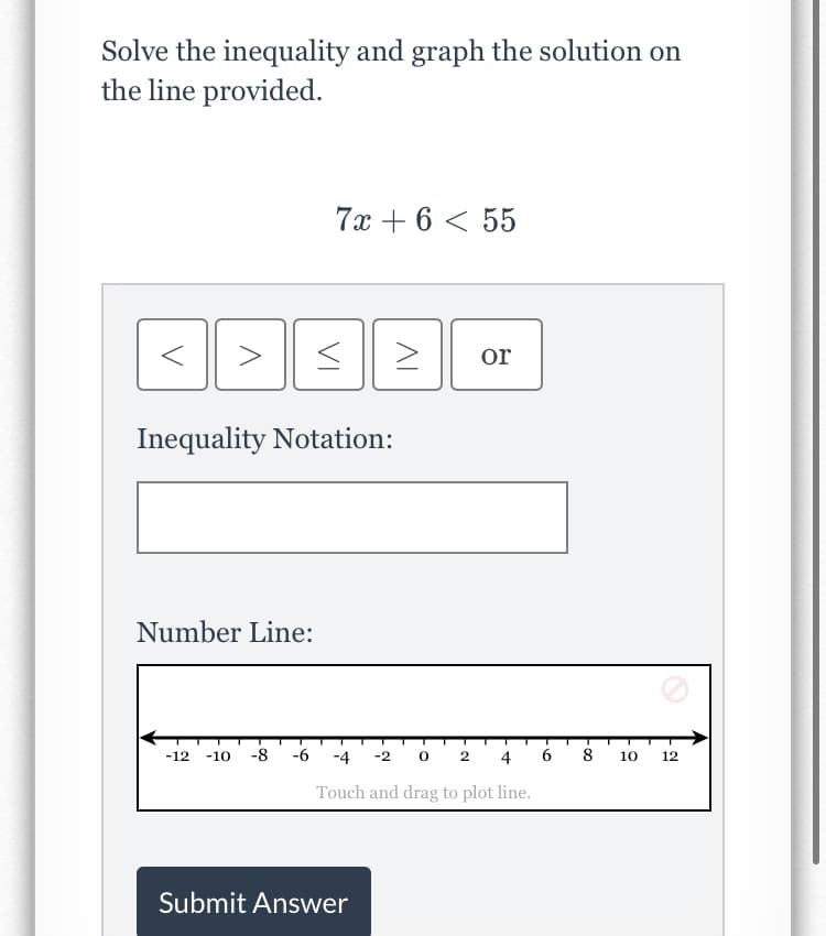 Solve the inequality and graph the solution on
the line provided.
7x + 6 < 55
or
Inequality Notation:
Number Line:
-12
-10
-8
-6
-4
-2 0 2
4
10
12
Touch and drag to plot line.
Submit Answer
VI
