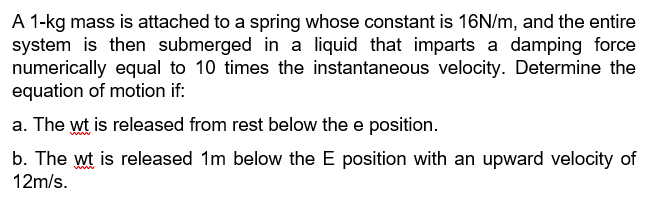 A 1-kg mass is attached to a spring whose constant is 16N/m, and the entire
system is then submerged in a liquid that imparts a damping force
numerically equal to 10 times the instantaneous velocity. Determine the
equation of motion if:
a. The wt is released from rest below the e position.
b. The wt is released 1m below the E position with an upward velocity of
12m/s.
