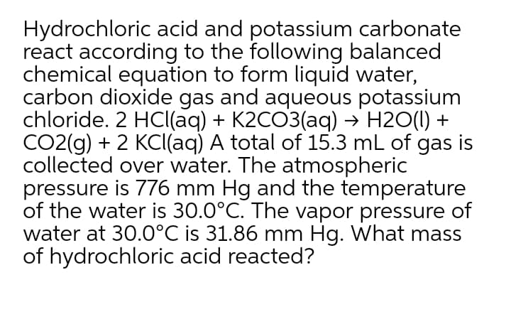 Hydrochloric acid and potassium carbonate
react according to the following balanced
chemical equation to form liquid water,
carbon dioxide gas and aqueous potassium
chloride. 2 HCl(aq) + K2CO3(aq) → H2O(1) +
CO2(g) + 2 KCl(aq) A total of 15.3 mL of gas is
collected over water. The atmospheric
pressure is 776 mm Hg and the temperature
of the water is 30.0°C. The vapor pressure of
water at 30.0°C is 31.86 mm Hg. What mass
of hydrochloric acid reacted?
