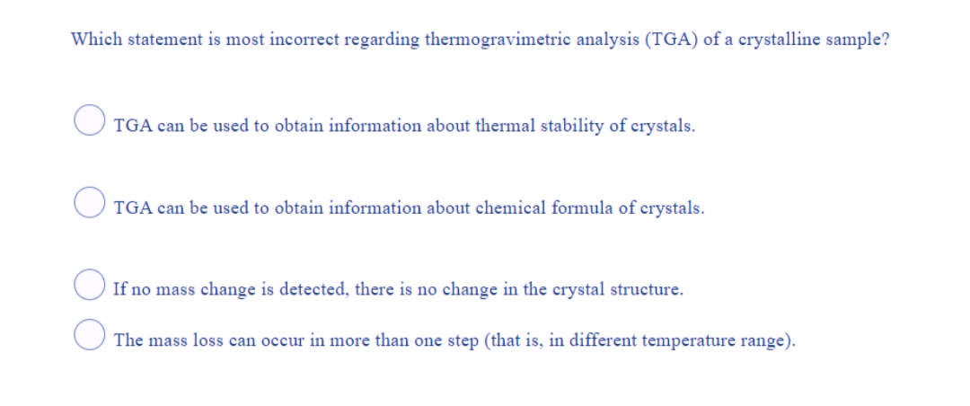 Which statement is most incorrect regarding thermogravimetric analysis (TGA) of a crystalline sample?
TGA can be used to obtain information about thermal stability of crystals.
TGA can be used to obtain information about chemical formula of crystals.
If no mass change is detected, there is no change in the crystal structure.
The mass loss can occur in more than one step (that is, in different temperature range).
