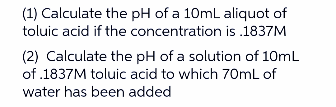 (1) Calculate the pH of a 10mL aliquot of
toluic acid if the concentration is .1837M
(2) Calculate the pH of a solution of 10mL
of .1837M toluic acid to which 70mL of
water has been added
