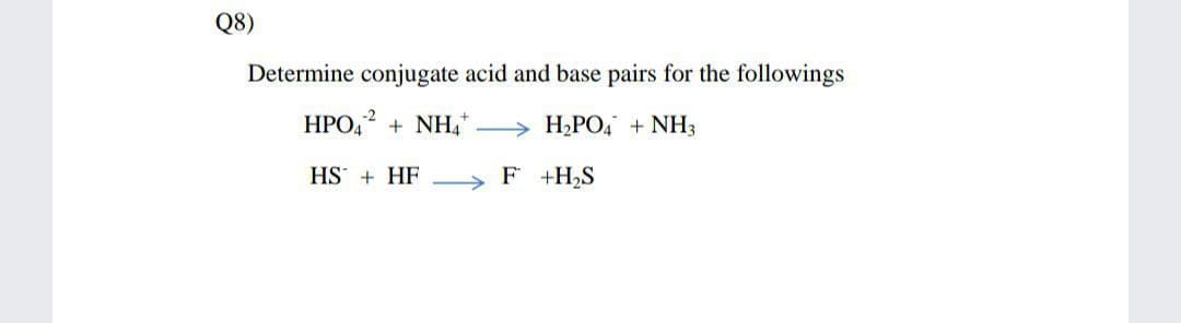 Q8)
Determine conjugate acid and base pairs for the followings
HPO,? + NH,
> H,PO4 + NH3
HS + HF F +H,S
