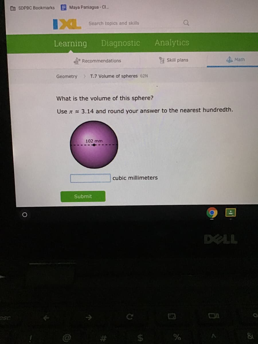 O SDPBC Bookmarks
E Maya Paniagua Cl..
IXL
Search topics and skills
Learning
Diagnostic
Analytics
Recommendations
Skill plans
Math
Geometry
> T.7 Volume of spheres 62N
What is the volume of this sphere?
Use A 3.14 and round your answer to the nearest hundredth.
102 mm
cubic millimeters
Submit
DELL
esc
