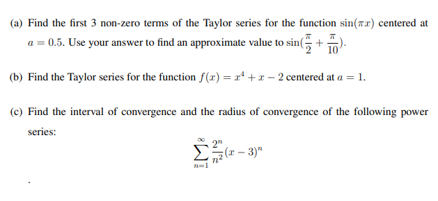 (a) Find the first 3 non-zero terms of the Taylor series for the function sin(Tr) centered at
a = 0.5. Use your answer to find an approximate value to sin( +
10
(b) Find the Taylor series for the function f(x) = x* + x – 2 centered at a = 1.
(c) Find the interval of convergence and the radius of convergence of the following power
series:
2n
(r – 3)"
n=1
