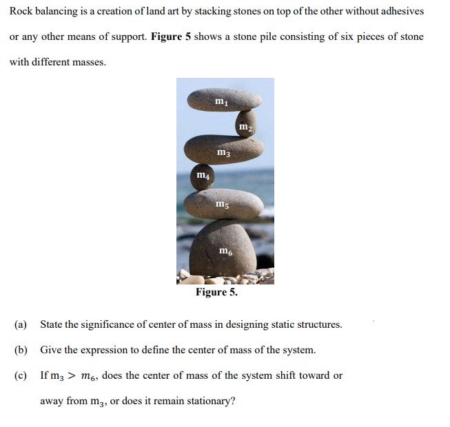 Rock balancing is a creation of land art by stacking stones on top of the other without adhesives
or any other means of support. Figure 5 shows a stone pile consisting of six pieces of stone
with different masses.
m1
m2
m3
m4
m6
Figure 5.
(a) State the significance of center of mass in designing static structures.
(b) Give the expression to define the center of mass of the system.
(c) If m3 > m6, does the center of mass of the system shift toward or
away from m3, or does it remain stationary?
