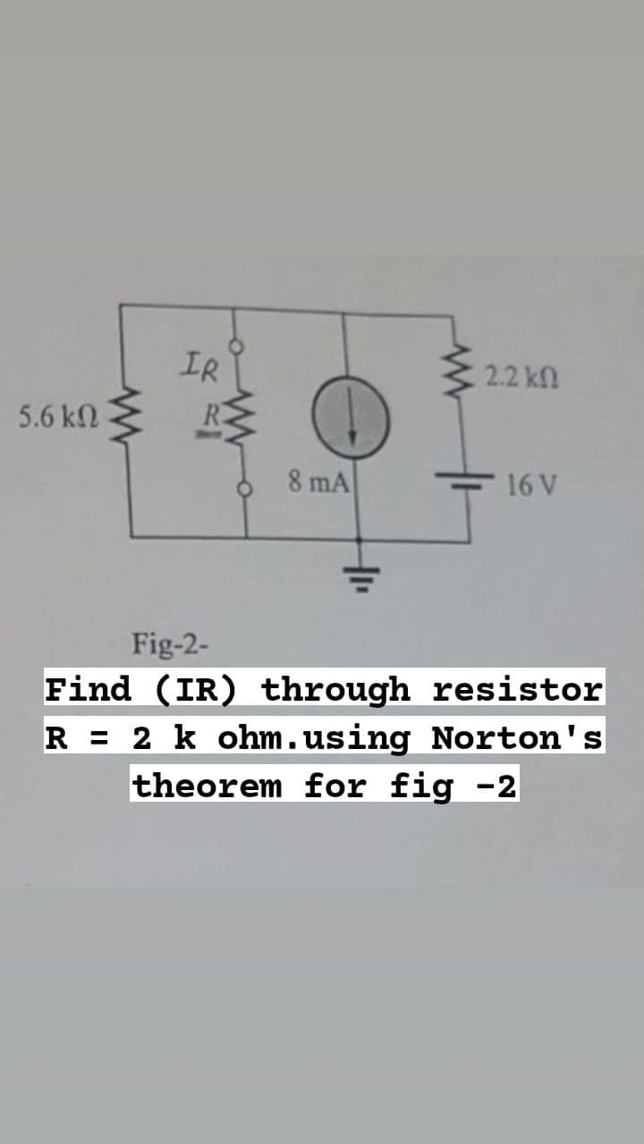 5.6 ΚΩ
www
IR
8 mA
2.2 ΚΩ
16 V
Fig-2-
Find (IR) through resistor
R = 2 k ohm.using Norton's
theorem for fig -2