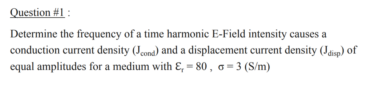 Question #1 :
Determine the frequency of a time harmonic E-Field intensity causes a
conduction current density (Jcond) and a displacement current density (Jdisp) of
equal amplitudes for a medium with E, = 80 , o= 3 (S/m)
