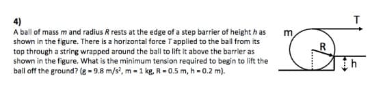 4)
A ball of mass m and radius R rests at the edge of a step barrier of height h as
shown in the figure. There is a horizontal force Tapplied to the ball from its
top through a string wrapped around the ball to lift it above the barrier as
shown in the figure. What is the minimum tension required to begin to lift the
ball off the ground? (g = 9.8 m/s', m = 1 kg, R = 0.5 m, h = 0.2 m).
m
