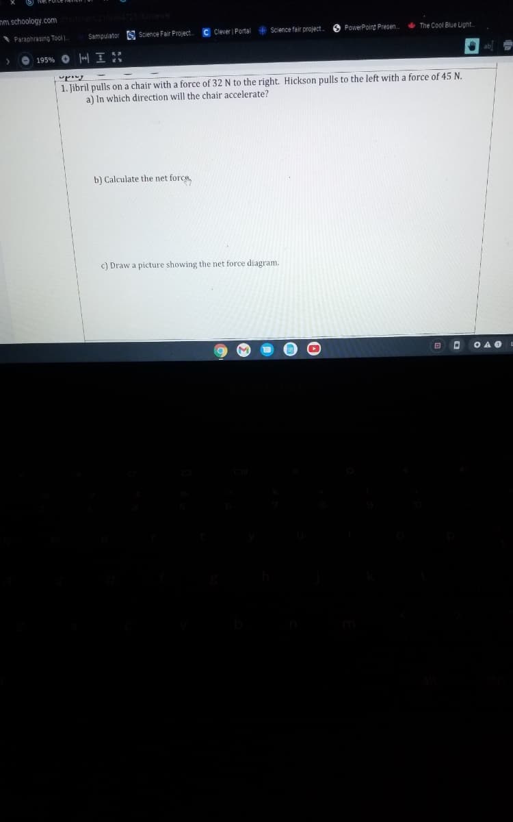 nm.schoology.com
C Clever Portal Science fair project.
PowerPoint Presen.
+ The Cool Blue Light.
Paraphrasing Tool .
Sampulator S Science Fair Project
ab]
| 195% O + I :
1. libril pulls on a chair with a force of 32 N to the right. Hickson pulls to the left with a force of 45 N.
a) In which direction will the chair accelerate?
b) Calculate the net forca,
c) Draw a picture showing the net force diagram.
O A O
