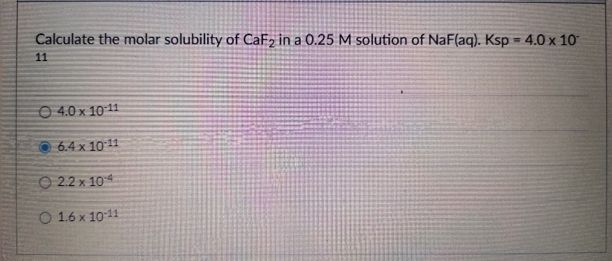 Calculate the molar solubility of CaF, in a 0.25 M solution of NaF(aq). Ksp = 4.0 x 10
11
O 4.0 x 10 11
O 64 x 10 11
O 2.2 x 10
O 16x 1011
