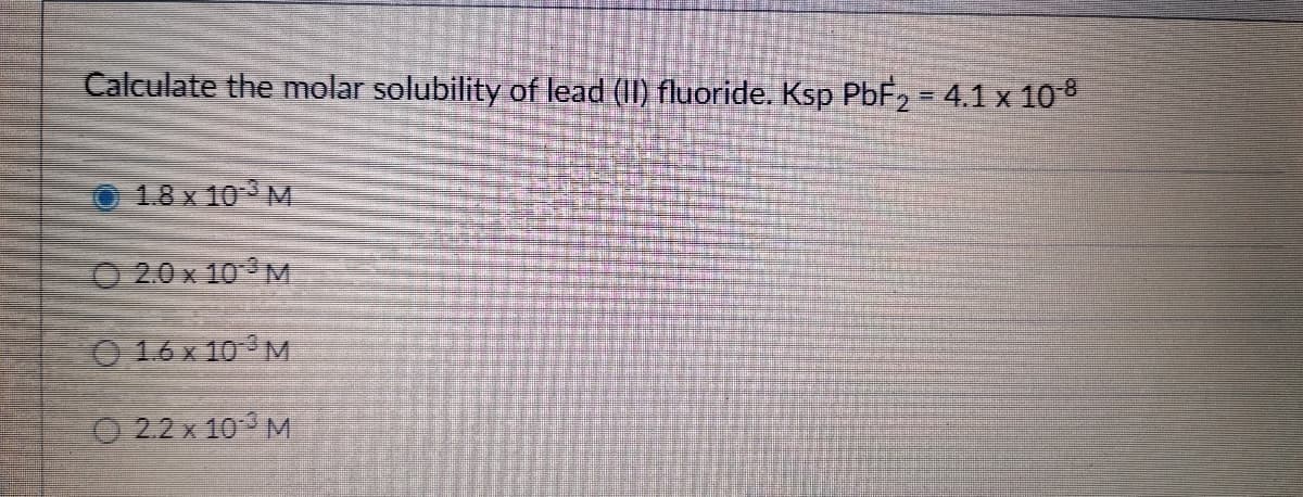 Calculate the molar solubility of lead (II) fluoride. Ksp PBF2 = 4.1 x 108
1.8 x 10 M
O 20 x 10 M
O 16 x 10 M
O 2.2 x 10 M
